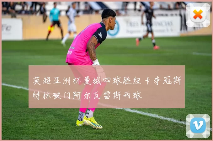 英超亚洲杯曼城四球胜纽卡夺冠斯特林破门阿尔瓦雷斯两球