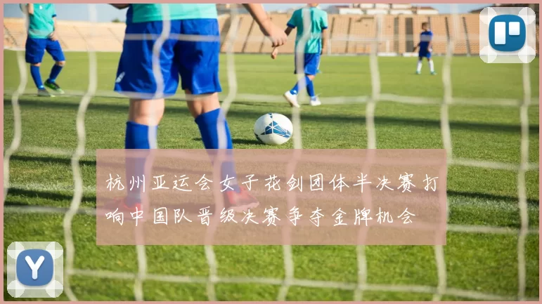 杭州亚运会女子花剑团体半决赛打响中国队晋级决赛争夺金牌机会