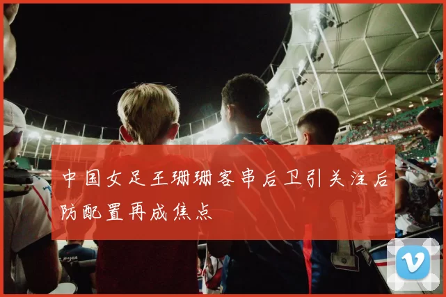 中国女足王珊珊客串后卫引关注后防配置再成焦点