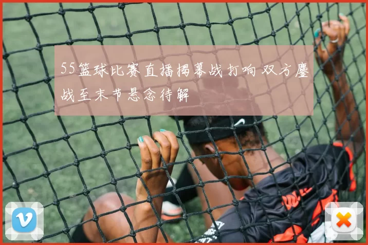 55篮球比赛直播揭幕战打响 双方鏖战至末节悬念待解