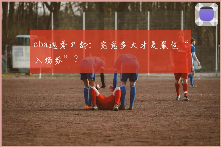 cba选秀年龄：究竟多大才是最佳“入场券”？