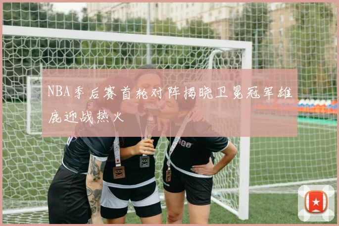 NBA季后赛首轮对阵揭晓卫冕冠军雄鹿迎战热火