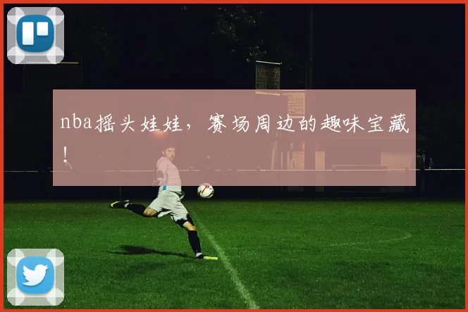 nba摇头娃娃，赛场周边的趣味宝藏！