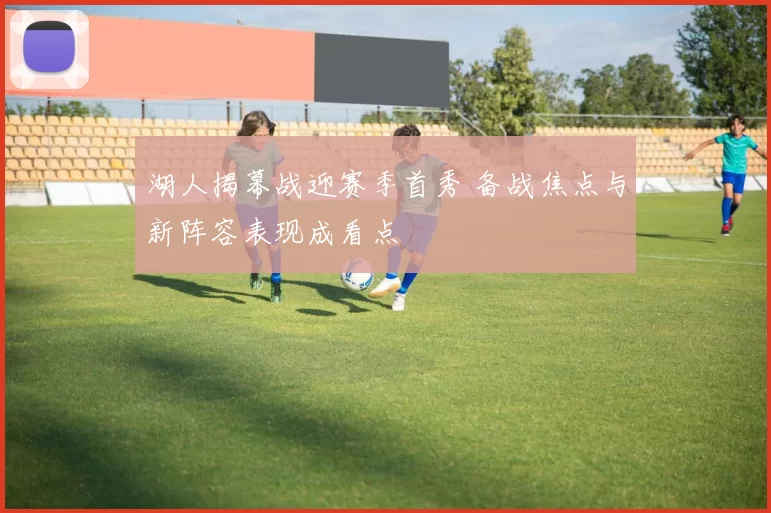 湖人揭幕战迎赛季首秀 备战焦点与新阵容表现成看点