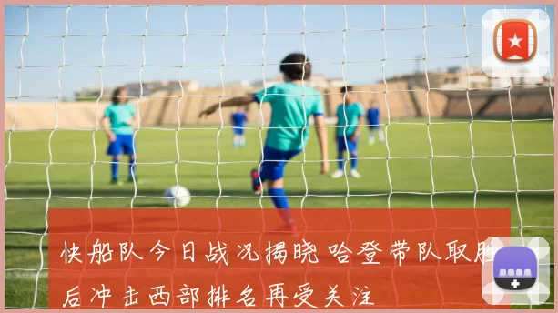 快船队今日战况揭晓 哈登带队取胜后冲击西部排名再受关注