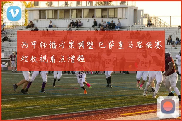 西甲转播方案调整 巴萨皇马客场赛程收视看点增强