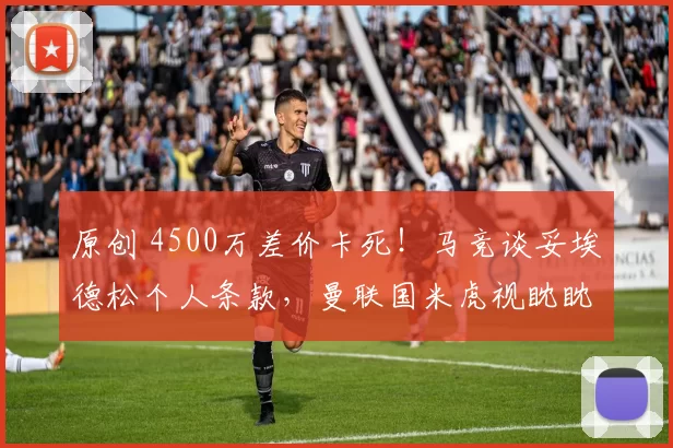 原创 4500万差价卡死！马竞谈妥埃德松个人条款，曼联国米虎视眈眈！