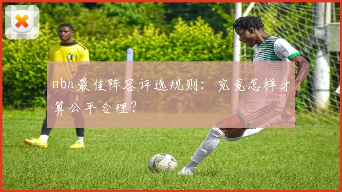 nba最佳阵容评选规则：究竟怎样才算公平合理？