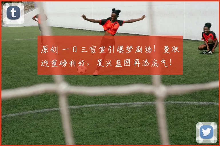 原创 一日三官宣引爆梦剧场！曼联迎重磅利好，复兴蓝图再添底气！