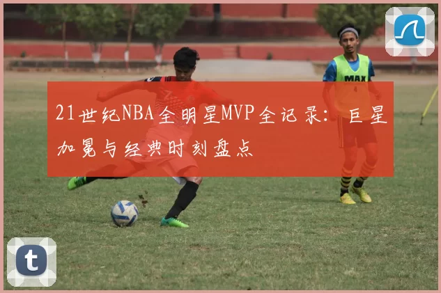 21世纪NBA全明星MVP全记录:巨星加冕与经典时刻盘点